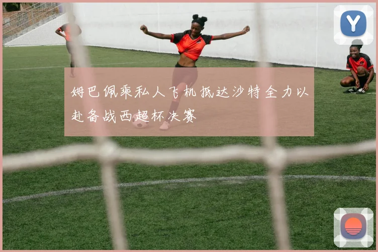 姆巴佩乘私人飞机抵达沙特全力以赴备战西超杯决赛