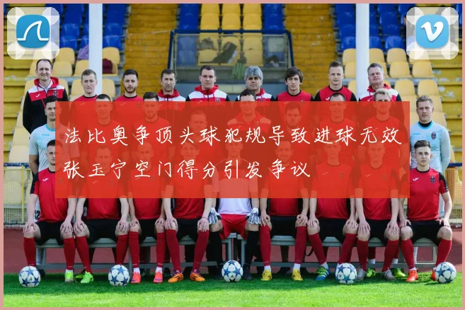 法比奥争顶头球犯规导致进球无效张玉宁空门得分引发争议
