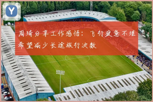 周琦分享工作感悟：飞行疲惫不堪希望减少长途旅行次数