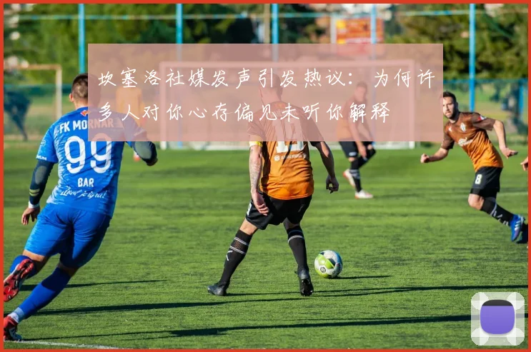 坎塞洛社媒发声引发热议：为何许多人对你心存偏见未听你解释
