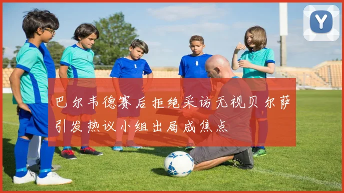 巴尔韦德赛后拒绝采访无视贝尔萨引发热议小组出局成焦点