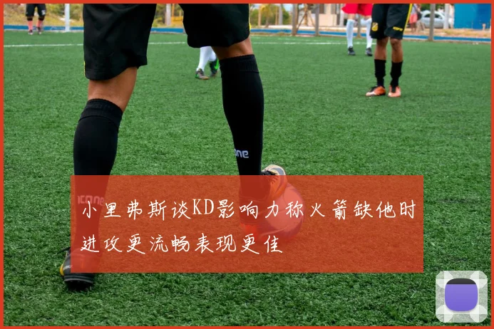 小里弗斯谈KD影响力称火箭缺他时进攻更流畅表现更佳