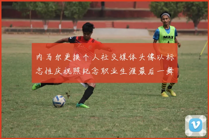 内马尔更换个人社交媒体头像以标志性庆祝照纪念职业生涯最后一舞