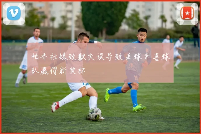帕乔社媒致歉失误导致丢球幸喜球队赢得新奖杯