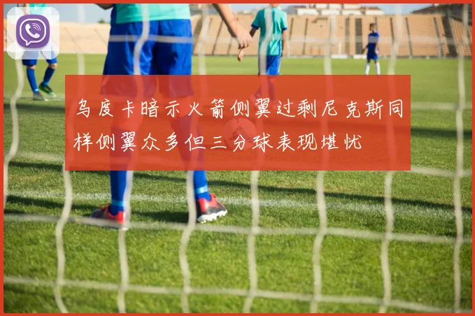 乌度卡暗示火箭侧翼过剩尼克斯同样侧翼众多但三分球表现堪忧