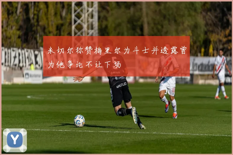 米切尔称赞梅里尔为斗士并透露曾为他争论不让下场