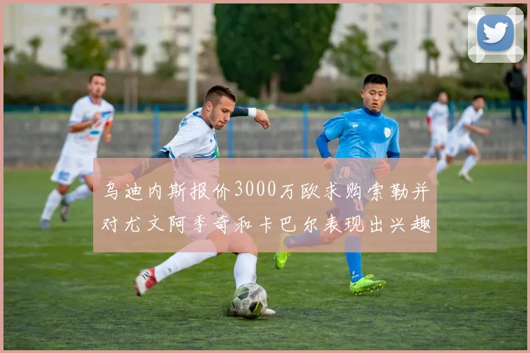 乌迪内斯报价3000万欧求购索勒并对尤文阿季奇和卡巴尔表现出兴趣