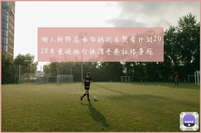 湖人新阵容面临挑战东契奇计划2028年重返独行侠携手弗拉格争冠