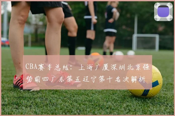 CBA赛季总结：上海广厦深圳北京强势前四广东第五辽宁第十名次解析