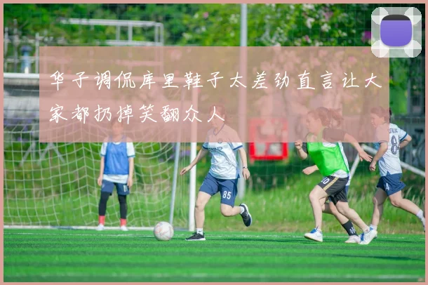 华子调侃库里鞋子太差劲直言让大家都扔掉笑翻众人