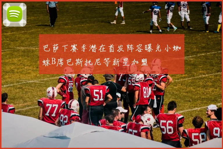 巴萨下赛季潜在首发阵容曝光小蜘蛛B席巴斯托尼等新星加盟
