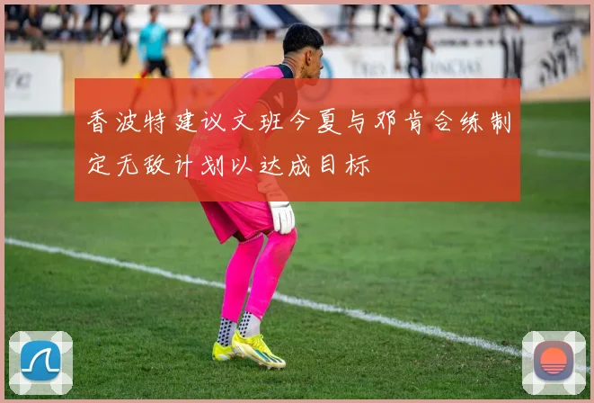 香波特建议文班今夏与邓肯合练制定无敌计划以达成目标