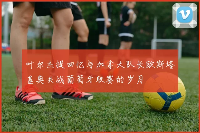叶尔杰提回忆与加拿大队长欧斯塔基奥共战葡萄牙联赛的岁月