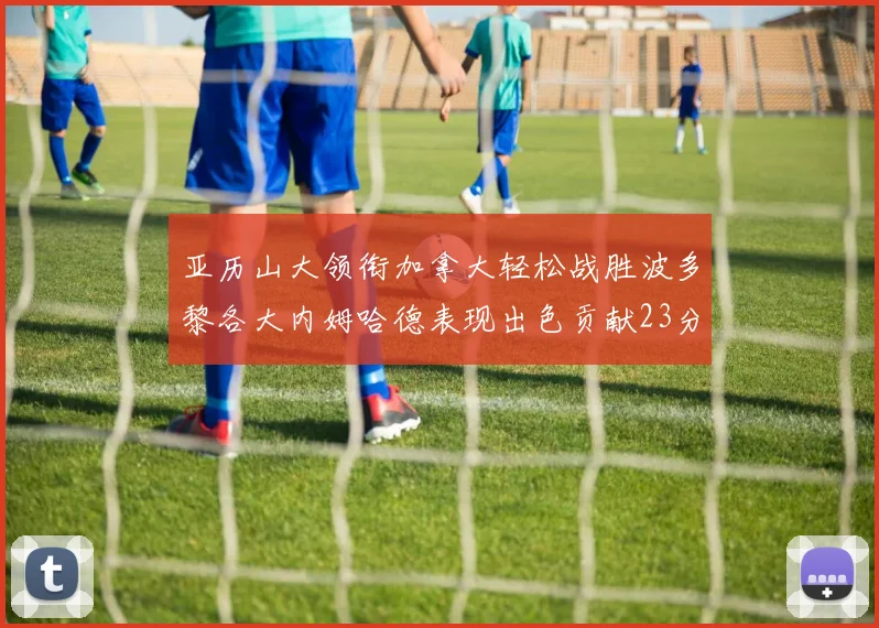 亚历山大领衔加拿大轻松战胜波多黎各大内姆哈德表现出色贡献23分