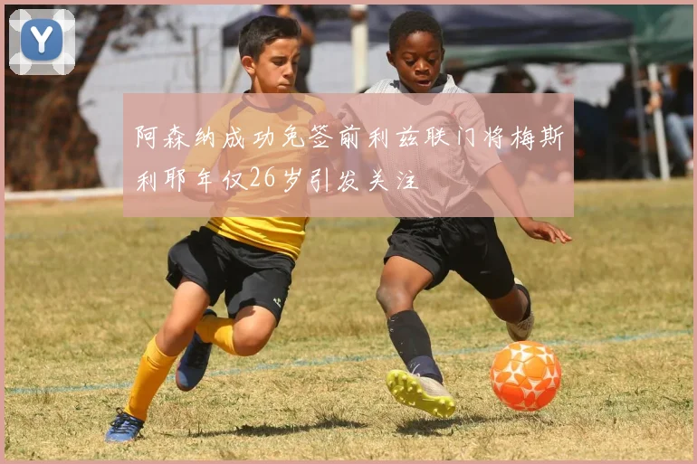 阿森纳成功免签前利兹联门将梅斯利耶年仅26岁引发关注