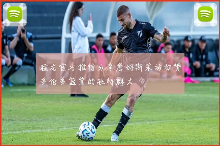 猛龙官方推特分享詹姆斯采访称赞多伦多篮筐的独特魅力