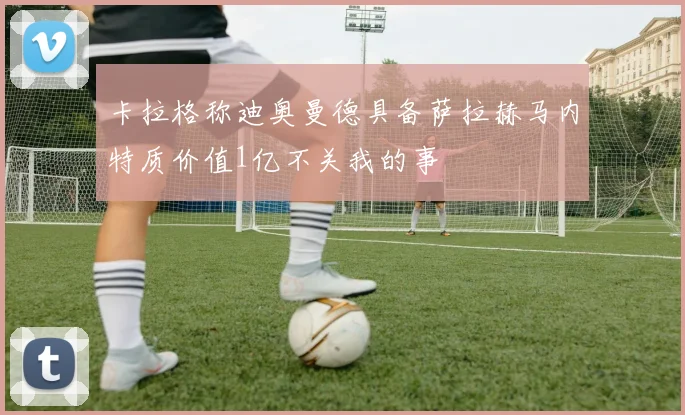 卡拉格称迪奥曼德具备萨拉赫马内特质价值1亿不关我的事
