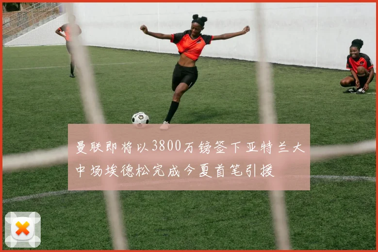 曼联即将以3800万镑签下亚特兰大中场埃德松完成今夏首笔引援