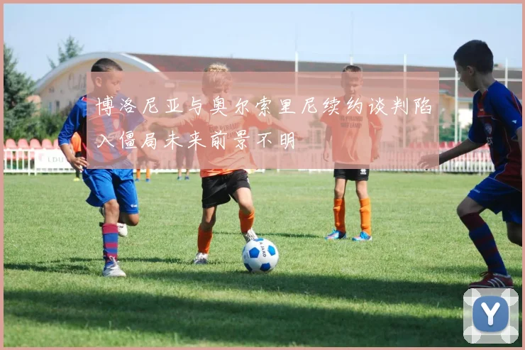 博洛尼亚与奥尔索里尼续约谈判陷入僵局未来前景不明