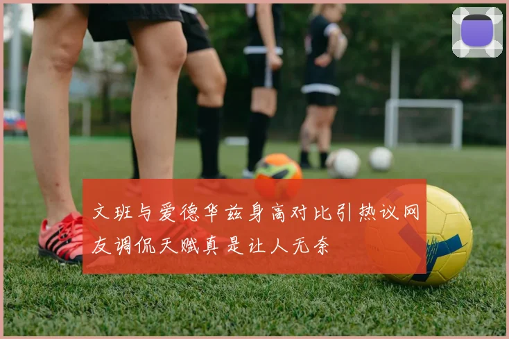 文班与爱德华兹身高对比引热议网友调侃天赋真是让人无奈