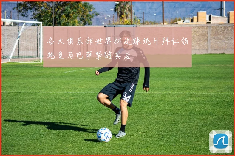 各大俱乐部世界杯进球统计拜仁领跑皇马巴萨紧随其后