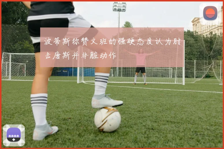 波蒂斯称赞文班的强硬态度认为肘击唐斯并非脏动作