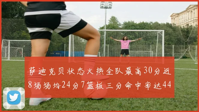 萨迪克贝状态火热全队最高30分近8场场均24分7篮板三分命中率达44