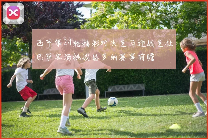 西甲第24轮精彩对决皇马迎战皇社巴萨客场挑战赫罗纳赛事前瞻