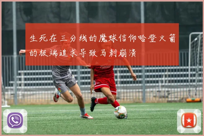 生死在三分线的魔球信仰哈登火箭的极端追求导致马刺崩溃