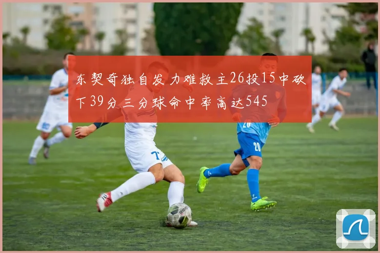 东契奇独自发力难救主26投15中砍下39分三分球命中率高达545