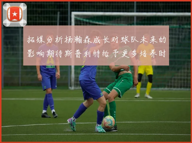 拓媒分析杨瀚森成长对球队未来的影响期待斯普利特给予更多培养时间