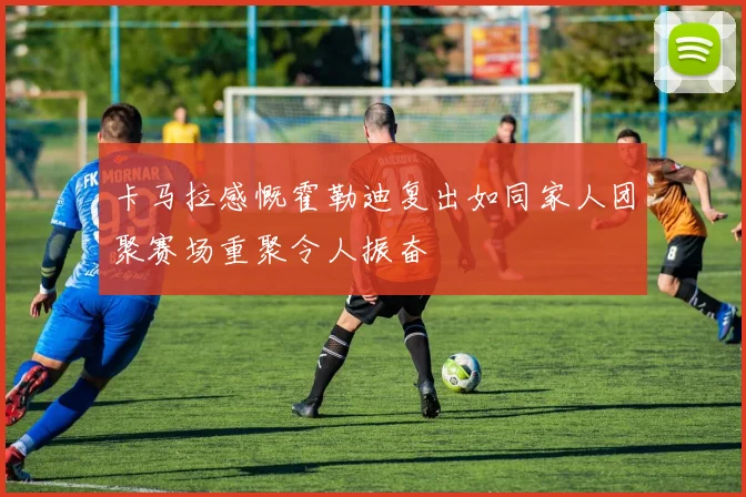 卡马拉感慨霍勒迪复出如同家人团聚赛场重聚令人振奋