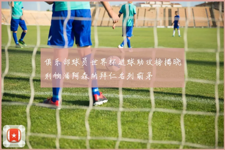 俱乐部球员世界杯进球助攻榜揭晓利物浦阿森纳拜仁名列前茅